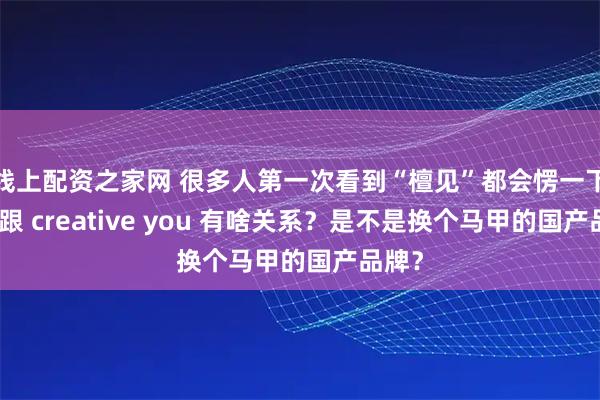 线上配资之家网 很多人第一次看到“檀见”都会愣一下：这跟 creative you 有啥关系？是不是换个马甲的国产品牌？