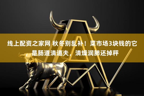 线上配资之家网 秋冬别乱补！菜市场3块钱的它，是肠道清道夫，清燥润肺还掉秤