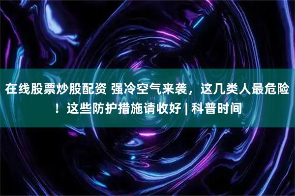 在线股票炒股配资 强冷空气来袭，这几类人最危险！这些防护措施请收好 | 科普时间