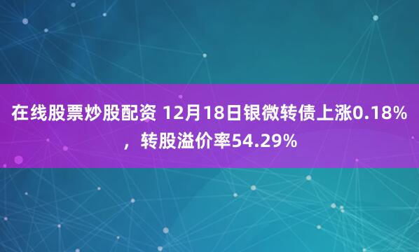在线股票炒股配资 12月18日银微转债上涨0.18%，转股溢价率54.29%