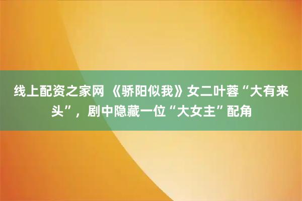 线上配资之家网 《骄阳似我》女二叶蓉“大有来头”，剧中隐藏一位“大女主”配角
