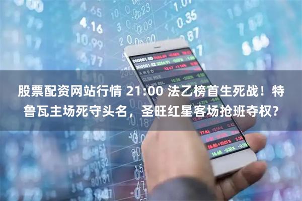 股票配资网站行情 21:00 法乙榜首生死战！特鲁瓦主场死守头名，圣旺红星客场抢班夺权？