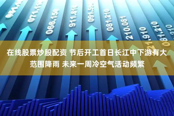 在线股票炒股配资 节后开工首日长江中下游有大范围降雨 未来一周冷空气活动频繁