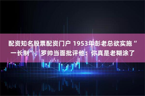 配资知名股票配资门户 1953年彭老总欲实施“一长制”，罗帅当面批评他：你真是老糊涂了