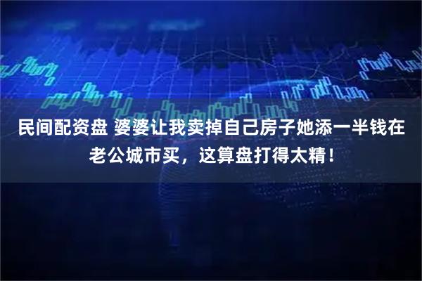 民间配资盘 婆婆让我卖掉自己房子她添一半钱在老公城市买，这算盘打得太精！