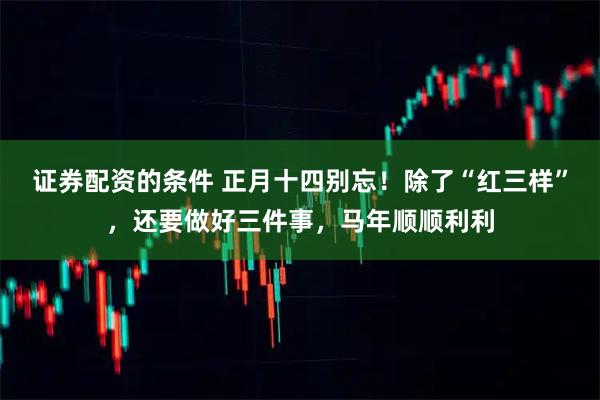 证券配资的条件 正月十四别忘！除了“红三样”，还要做好三件事，马年顺顺利利