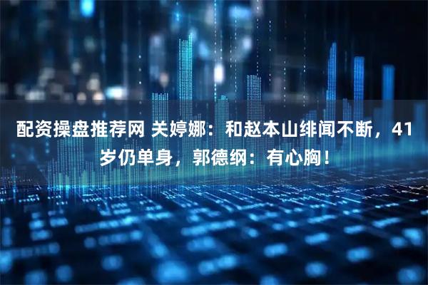 配资操盘推荐网 关婷娜：和赵本山绯闻不断，41岁仍单身，郭德纲：有心胸！