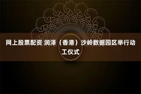 网上股票配资 润泽（香港）沙岭数据园区举行动工仪式