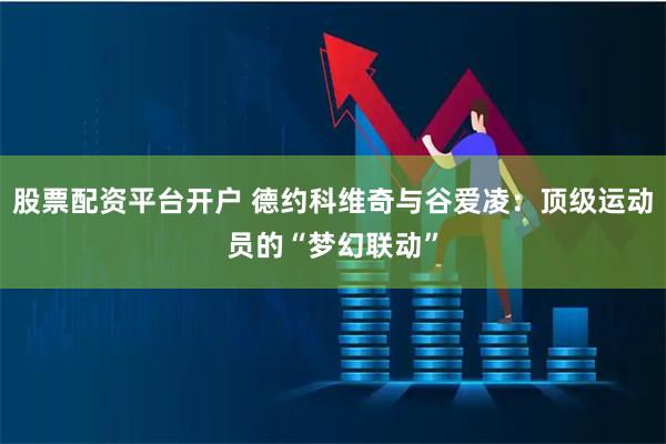 股票配资平台开户 德约科维奇与谷爱凌：顶级运动员的“梦幻联动”