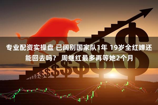 专业配资实操盘 已阔别国家队1年 19岁全红婵还能回去吗？ 周继红最多再等她2个月