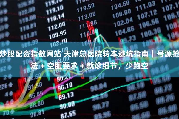 炒股配资指数网站 天津总医院转本避坑指南｜号源抢法 + 空腹要求 + 就诊细节，少跑空