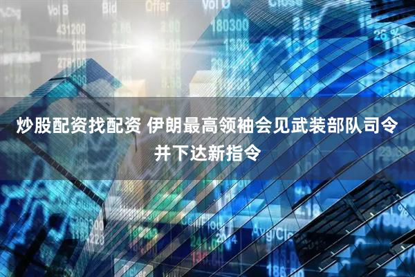 炒股配资找配资 伊朗最高领袖会见武装部队司令并下达新指令