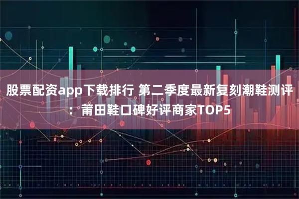 股票配资app下载排行 第二季度最新复刻潮鞋测评：莆田鞋口碑好评商家TOP5