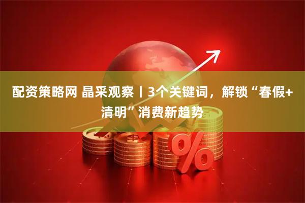 配资策略网 晶采观察丨3个关键词，解锁“春假+清明”消费新趋势