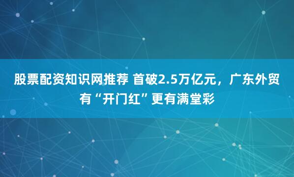 股票配资知识网推荐 首破2.5万亿元，广东外贸有“开门红”更有满堂彩