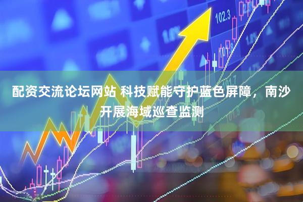 配资交流论坛网站 科技赋能守护蓝色屏障，南沙开展海域巡查监测