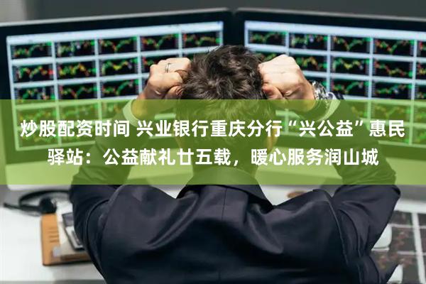 炒股配资时间 兴业银行重庆分行“兴公益”惠民驿站：公益献礼廿五载，暖心服务润山城