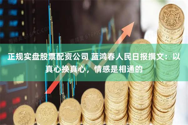 正规实盘股票配资公司 蓝鸿春人民日报撰文：以真心换真心，情感是相通的